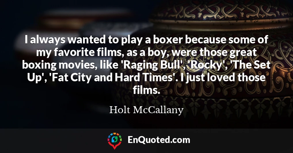 I always wanted to play a boxer because some of my favorite films, as a boy, were those great boxing movies, like 'Raging Bull', 'Rocky', 'The Set Up', 'Fat City and Hard Times'. I just loved those films.