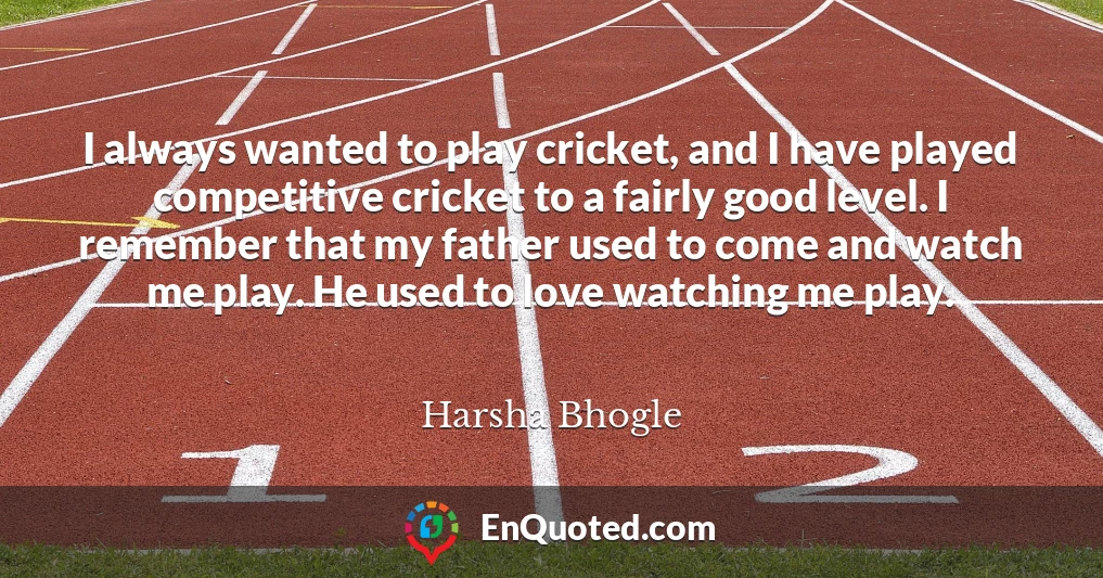 I always wanted to play cricket, and I have played competitive cricket to a fairly good level. I remember that my father used to come and watch me play. He used to love watching me play.