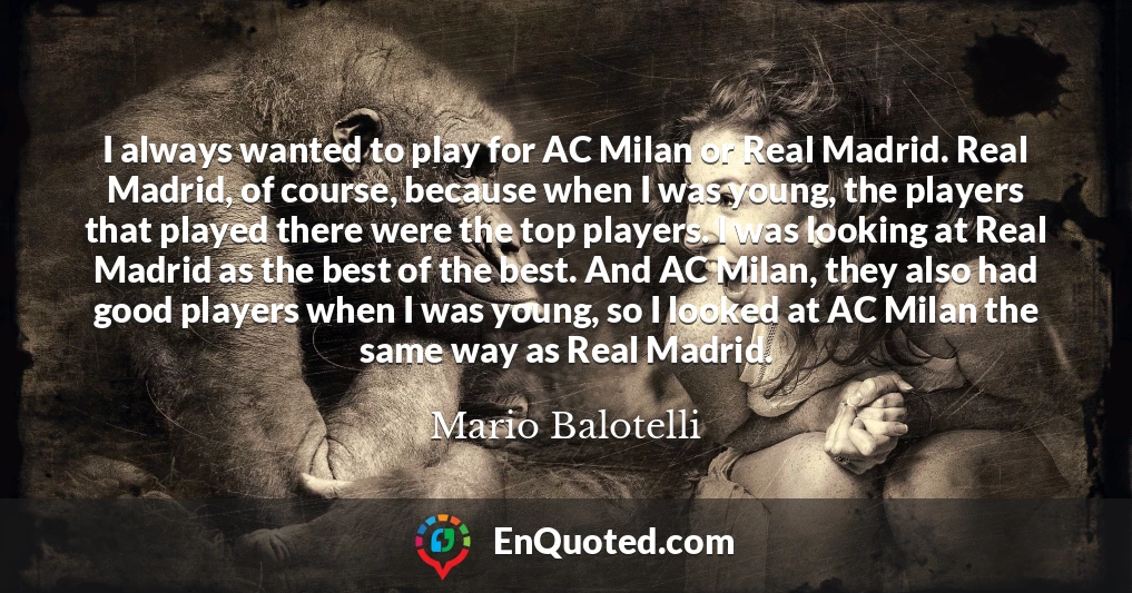 I always wanted to play for AC Milan or Real Madrid. Real Madrid, of course, because when I was young, the players that played there were the top players. I was looking at Real Madrid as the best of the best. And AC Milan, they also had good players when I was young, so I looked at AC Milan the same way as Real Madrid.