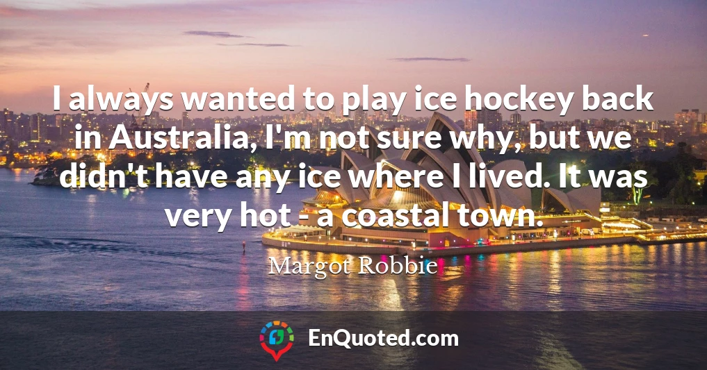 I always wanted to play ice hockey back in Australia, I'm not sure why, but we didn't have any ice where I lived. It was very hot - a coastal town.
