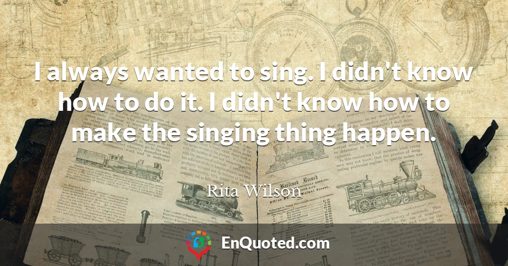 I always wanted to sing. I didn't know how to do it. I didn't know how to make the singing thing happen.
