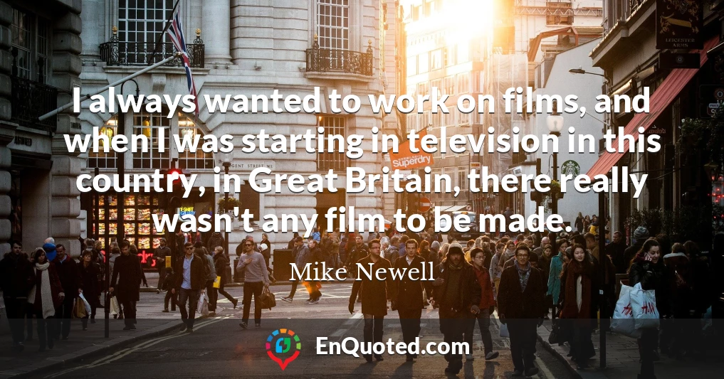 I always wanted to work on films, and when I was starting in television in this country, in Great Britain, there really wasn't any film to be made.