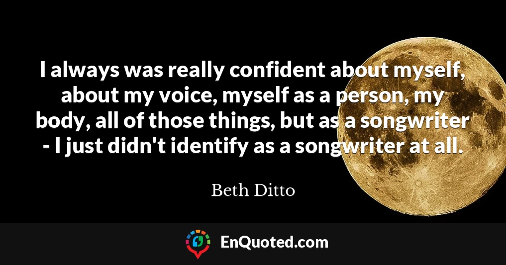 I always was really confident about myself, about my voice, myself as a person, my body, all of those things, but as a songwriter - I just didn't identify as a songwriter at all.