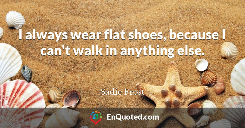 I always wear flat shoes, because I can't walk in anything else.