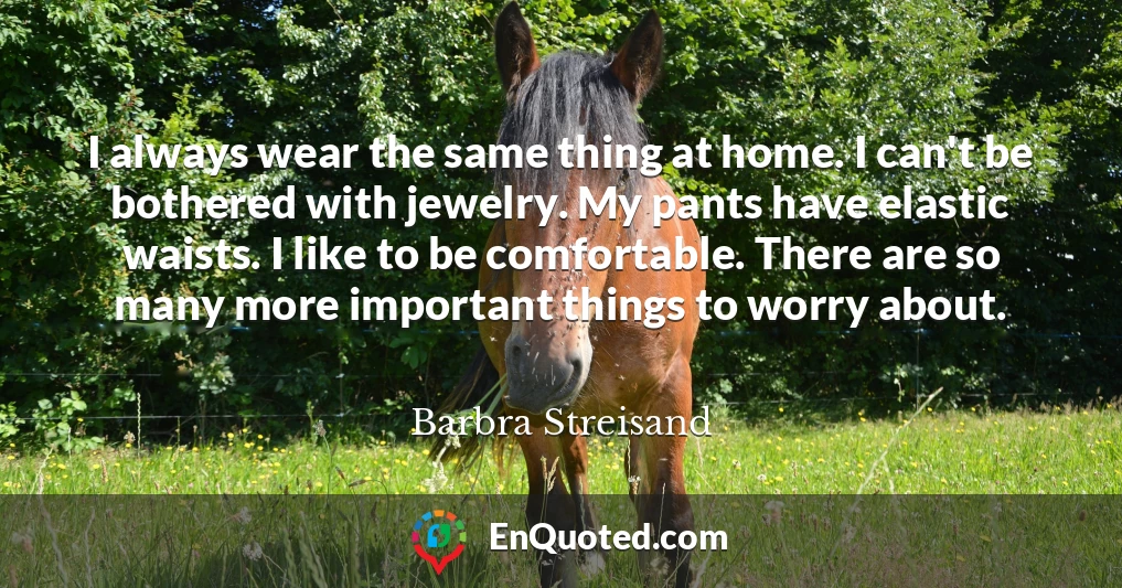 I always wear the same thing at home. I can't be bothered with jewelry. My pants have elastic waists. I like to be comfortable. There are so many more important things to worry about.
