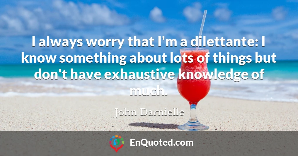 I always worry that I'm a dilettante: I know something about lots of things but don't have exhaustive knowledge of much.