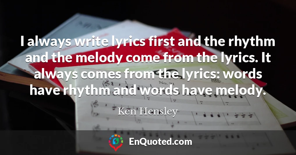 I always write lyrics first and the rhythm and the melody come from the lyrics. It always comes from the lyrics: words have rhythm and words have melody.