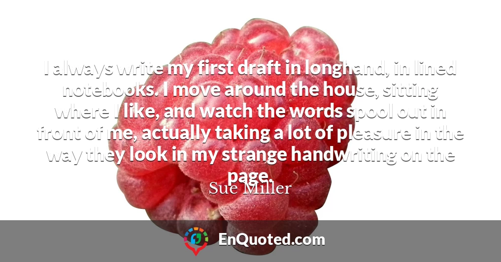 I always write my first draft in longhand, in lined notebooks. I move around the house, sitting where I like, and watch the words spool out in front of me, actually taking a lot of pleasure in the way they look in my strange handwriting on the page.