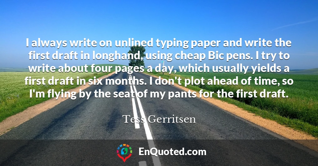 I always write on unlined typing paper and write the first draft in longhand, using cheap Bic pens. I try to write about four pages a day, which usually yields a first draft in six months. I don't plot ahead of time, so I'm flying by the seat of my pants for the first draft.