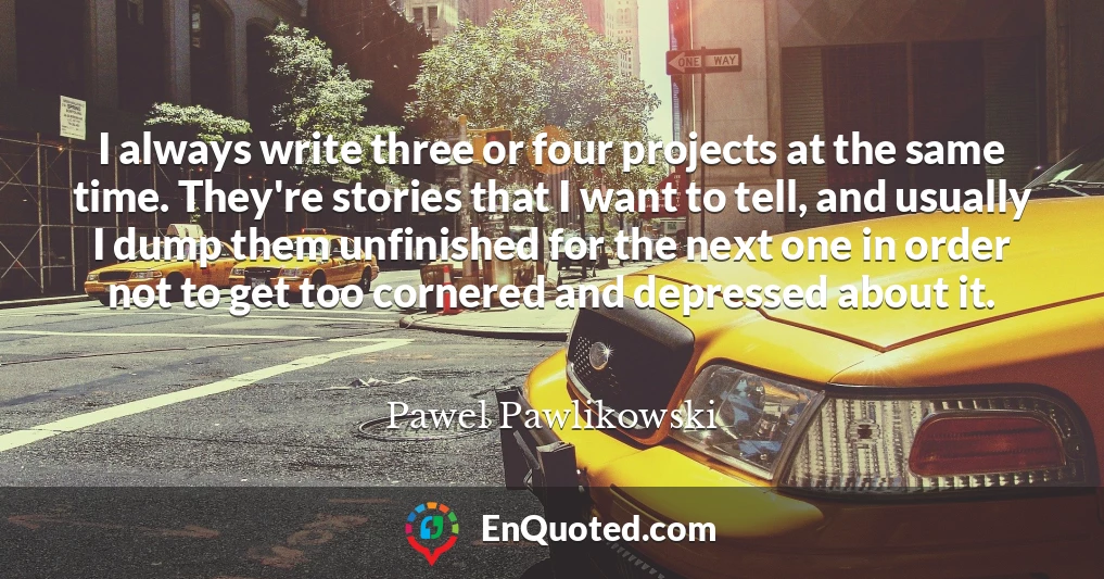 I always write three or four projects at the same time. They're stories that I want to tell, and usually I dump them unfinished for the next one in order not to get too cornered and depressed about it.