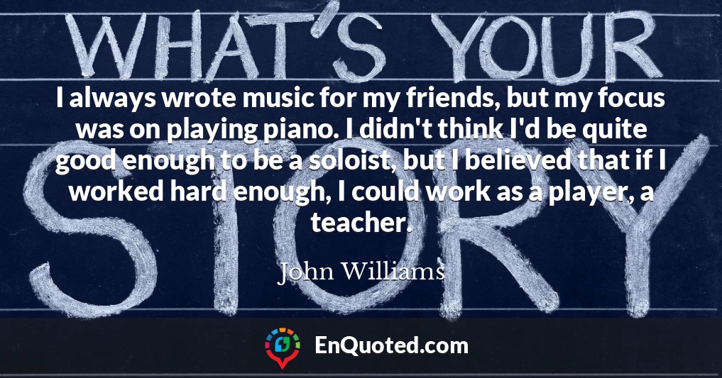 I always wrote music for my friends, but my focus was on playing piano. I didn't think I'd be quite good enough to be a soloist, but I believed that if I worked hard enough, I could work as a player, a teacher.