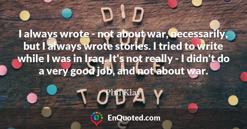 I always wrote - not about war, necessarily, but I always wrote stories. I tried to write while I was in Iraq. It's not really - I didn't do a very good job, and not about war.