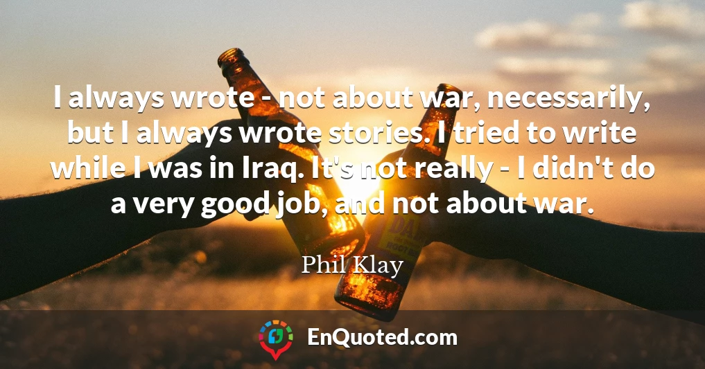 I always wrote - not about war, necessarily, but I always wrote stories. I tried to write while I was in Iraq. It's not really - I didn't do a very good job, and not about war.