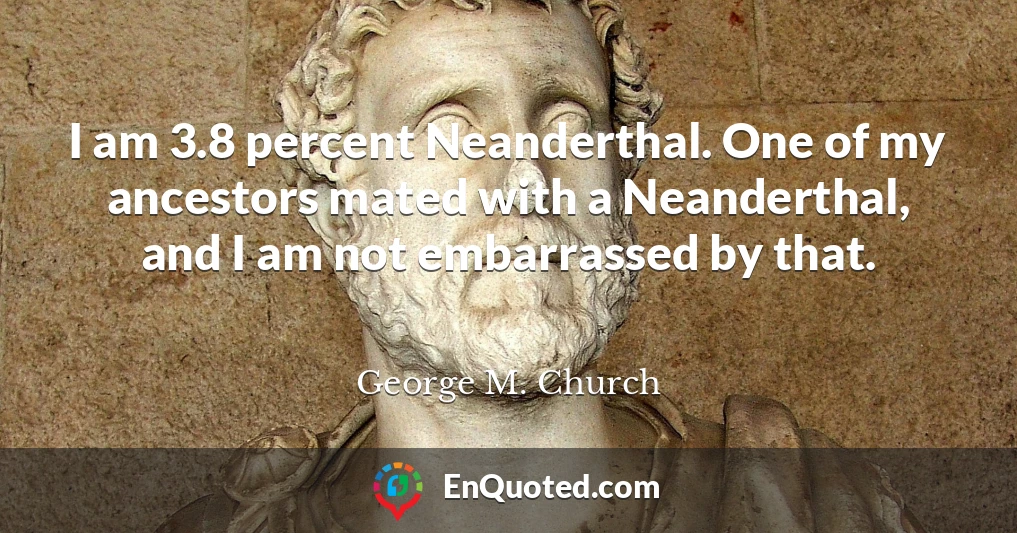 I am 3.8 percent Neanderthal. One of my ancestors mated with a Neanderthal, and I am not embarrassed by that.