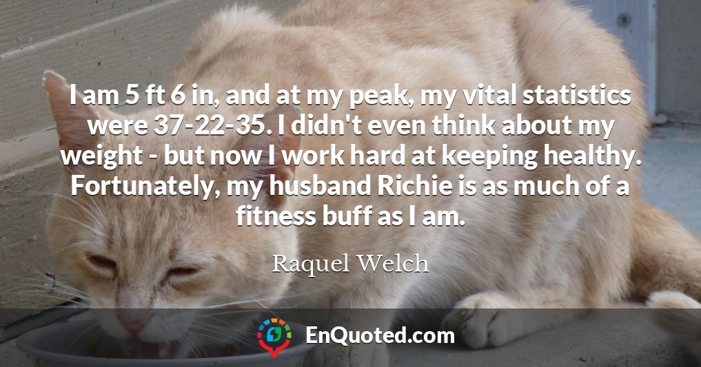 I am 5 ft 6 in, and at my peak, my vital statistics were 37-22-35. I didn't even think about my weight - but now I work hard at keeping healthy. Fortunately, my husband Richie is as much of a fitness buff as I am.