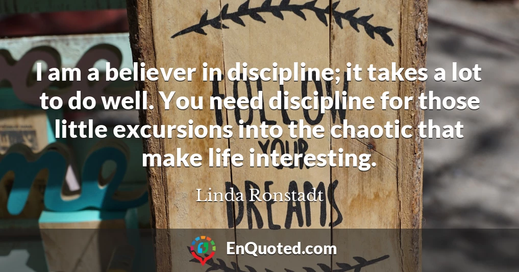 I am a believer in discipline; it takes a lot to do well. You need discipline for those little excursions into the chaotic that make life interesting.