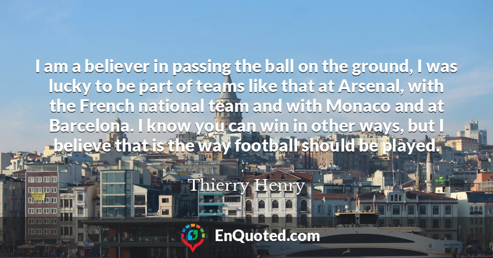 I am a believer in passing the ball on the ground, I was lucky to be part of teams like that at Arsenal, with the French national team and with Monaco and at Barcelona. I know you can win in other ways, but I believe that is the way football should be played.