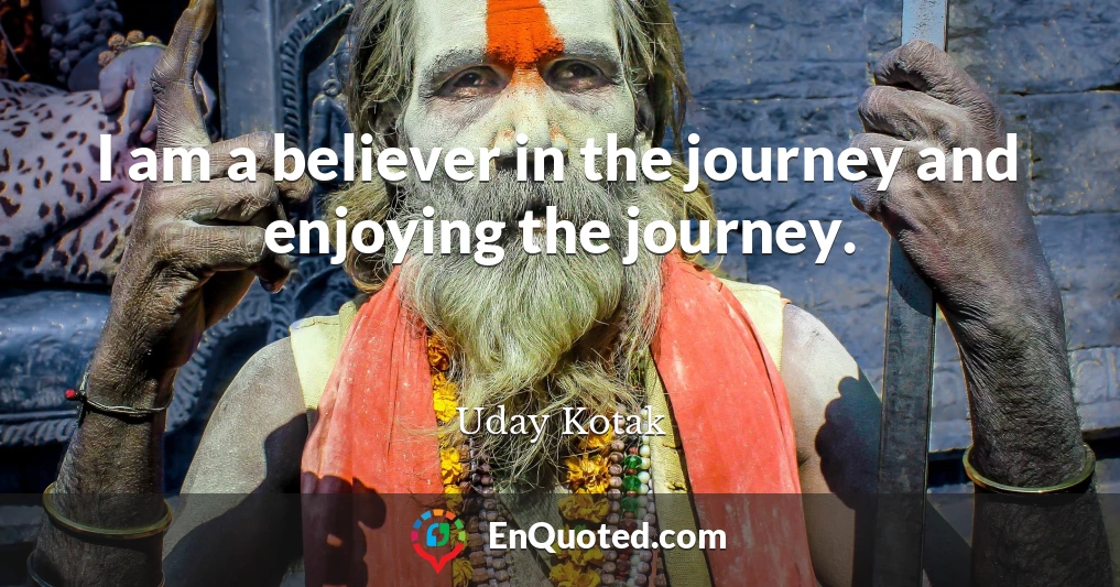 I am a believer in the journey and enjoying the journey.