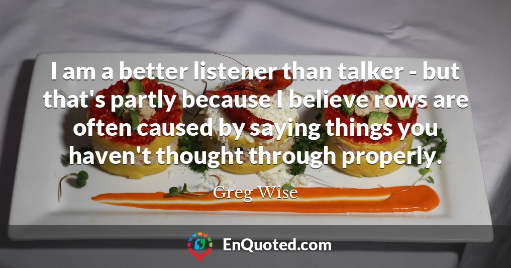 I am a better listener than talker - but that's partly because I believe rows are often caused by saying things you haven't thought through properly.