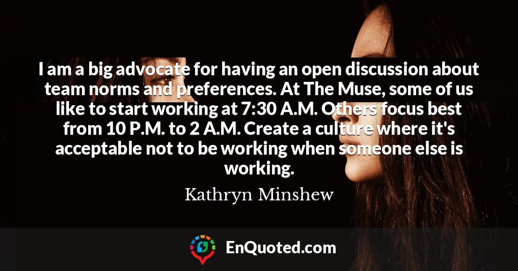 I am a big advocate for having an open discussion about team norms and preferences. At The Muse, some of us like to start working at 7:30 A.M. Others focus best from 10 P.M. to 2 A.M. Create a culture where it's acceptable not to be working when someone else is working.