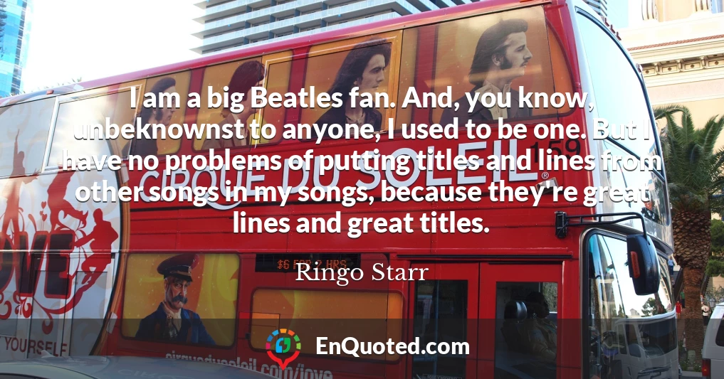 I am a big Beatles fan. And, you know, unbeknownst to anyone, I used to be one. But I have no problems of putting titles and lines from other songs in my songs, because they're great lines and great titles.