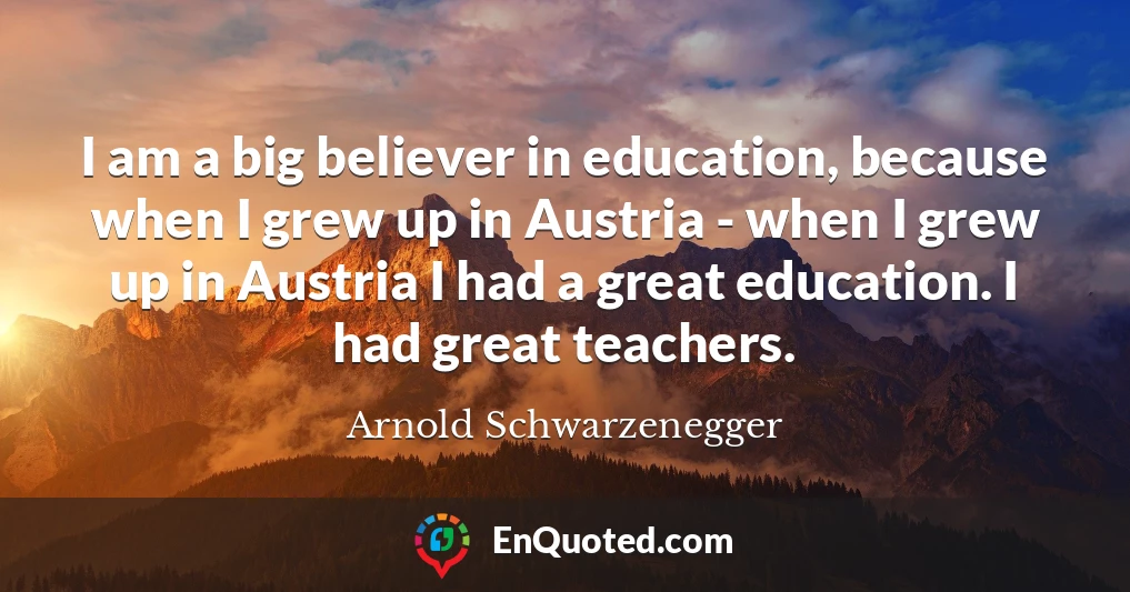 I am a big believer in education, because when I grew up in Austria - when I grew up in Austria I had a great education. I had great teachers.