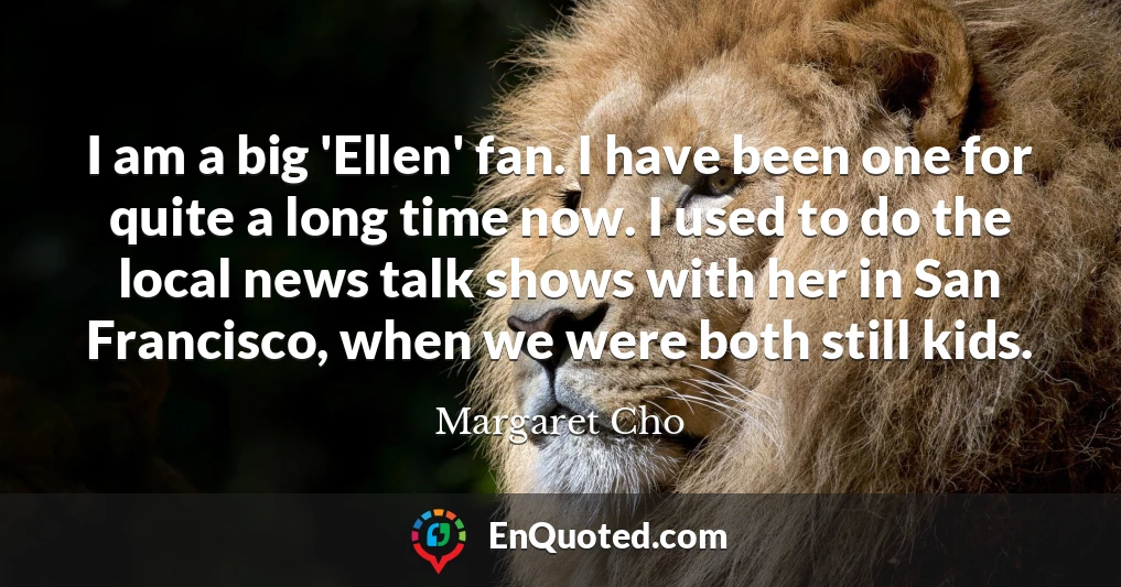 I am a big 'Ellen' fan. I have been one for quite a long time now. I used to do the local news talk shows with her in San Francisco, when we were both still kids.