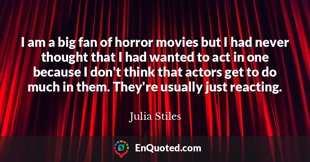 I am a big fan of horror movies but I had never thought that I had wanted to act in one because I don't think that actors get to do much in them. They're usually just reacting.
