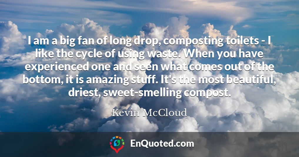 I am a big fan of long drop, composting toilets - I like the cycle of using waste. When you have experienced one and seen what comes out of the bottom, it is amazing stuff. It's the most beautiful, driest, sweet-smelling compost.