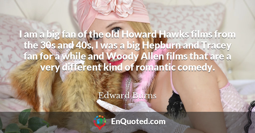 I am a big fan of the old Howard Hawks films from the 30s and 40s, I was a big Hepburn and Tracey fan for a while and Woody Allen films that are a very different kind of romantic comedy.