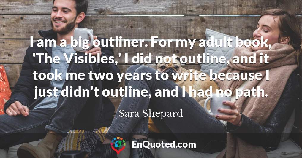 I am a big outliner. For my adult book, 'The Visibles,' I did not outline, and it took me two years to write because I just didn't outline, and I had no path.