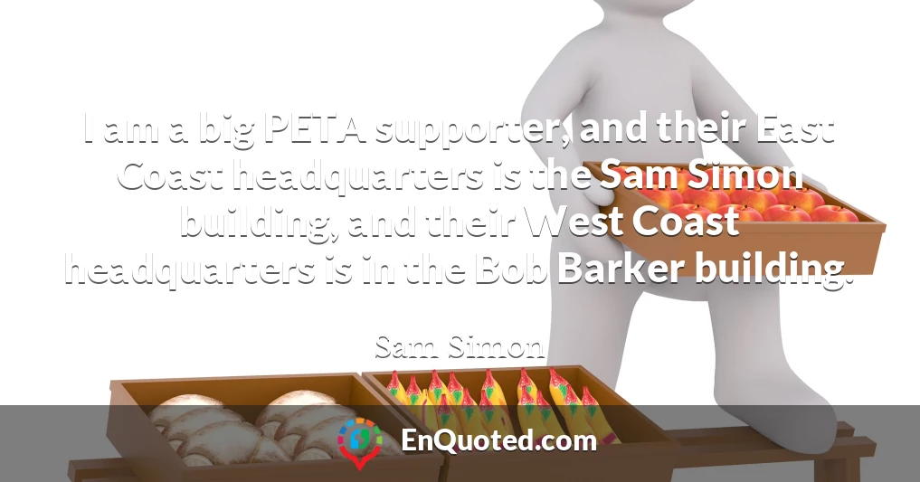 I am a big PETA supporter, and their East Coast headquarters is the Sam Simon building, and their West Coast headquarters is in the Bob Barker building.