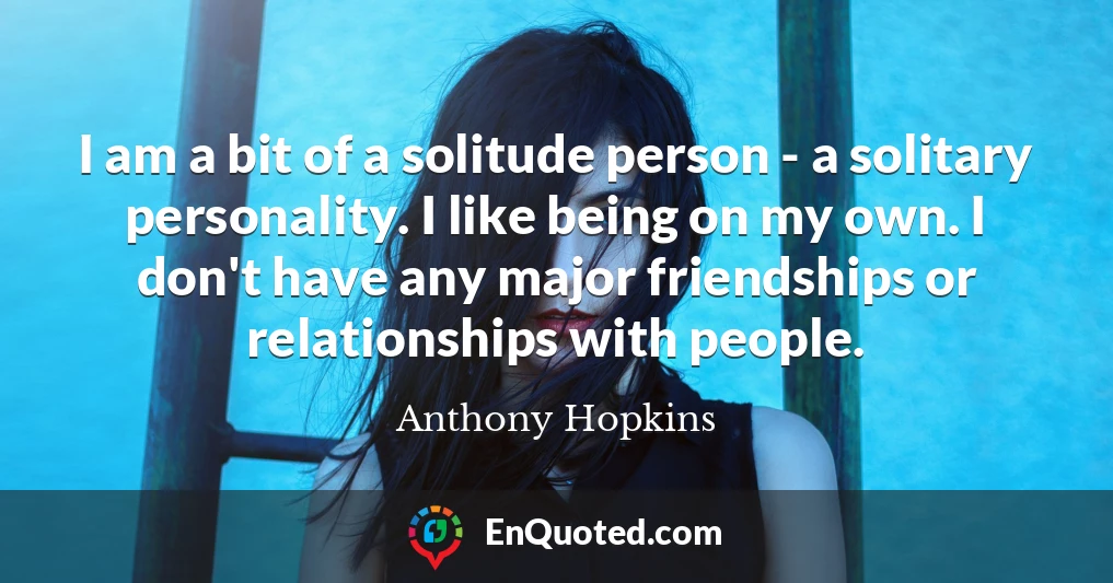 I am a bit of a solitude person - a solitary personality. I like being on my own. I don't have any major friendships or relationships with people.