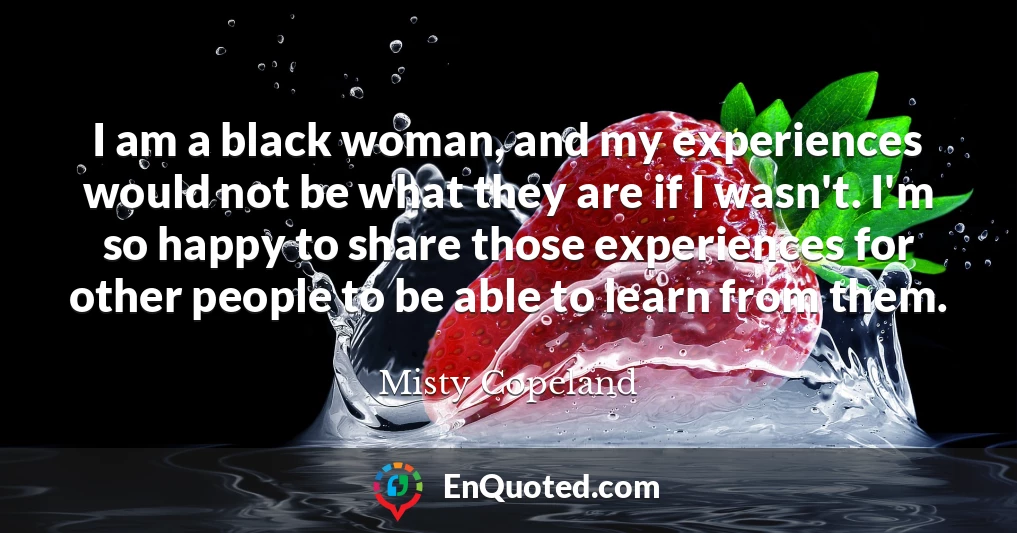 I am a black woman, and my experiences would not be what they are if I wasn't. I'm so happy to share those experiences for other people to be able to learn from them.