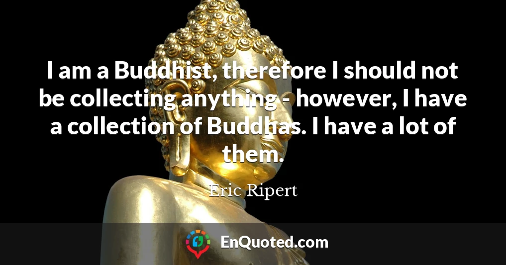 I am a Buddhist, therefore I should not be collecting anything - however, I have a collection of Buddhas. I have a lot of them.