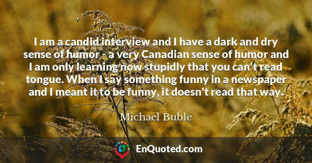 I am a candid interview and I have a dark and dry sense of humor - a very Canadian sense of humor and I am only learning now stupidly that you can't read tongue. When I say something funny in a newspaper and I meant it to be funny, it doesn't read that way.