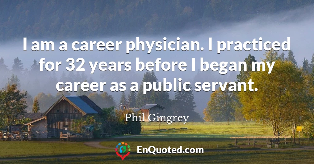 I am a career physician. I practiced for 32 years before I began my career as a public servant.