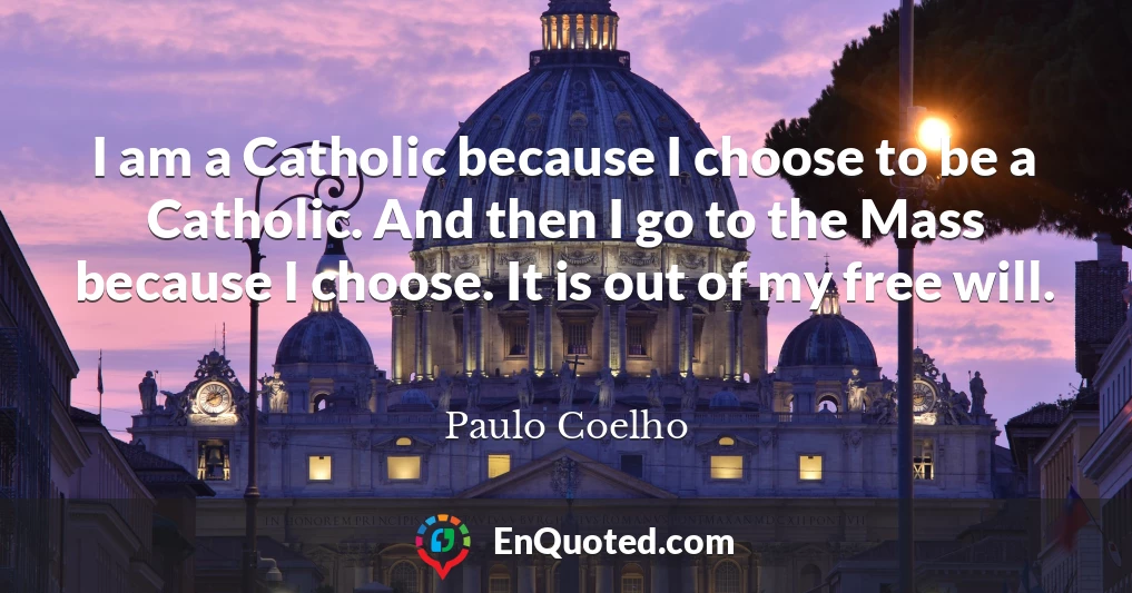I am a Catholic because I choose to be a Catholic. And then I go to the Mass because I choose. It is out of my free will.