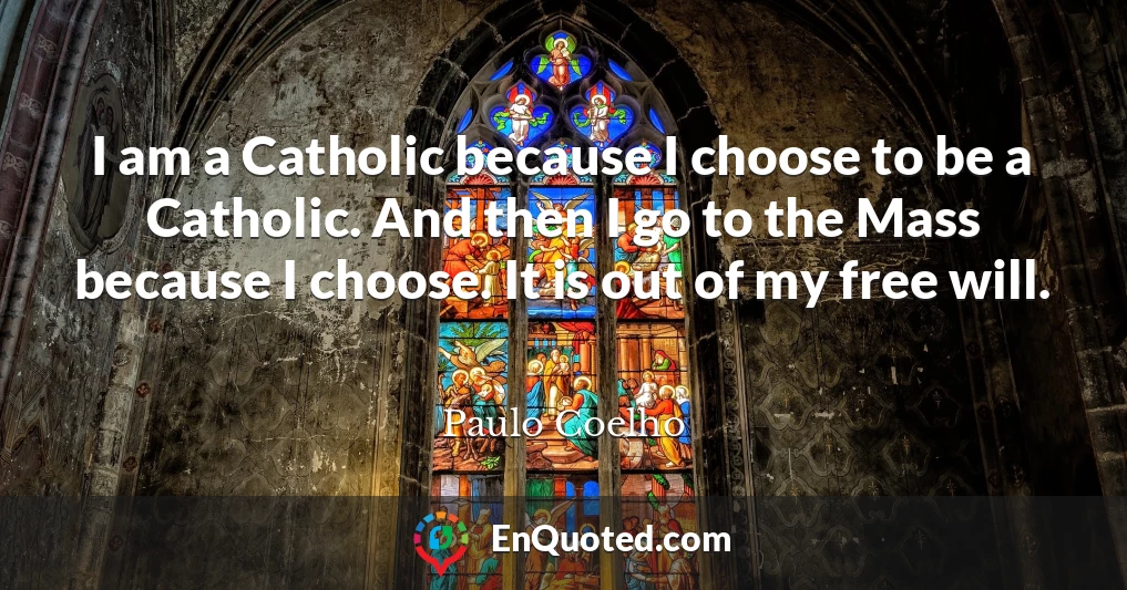 I am a Catholic because I choose to be a Catholic. And then I go to the Mass because I choose. It is out of my free will.