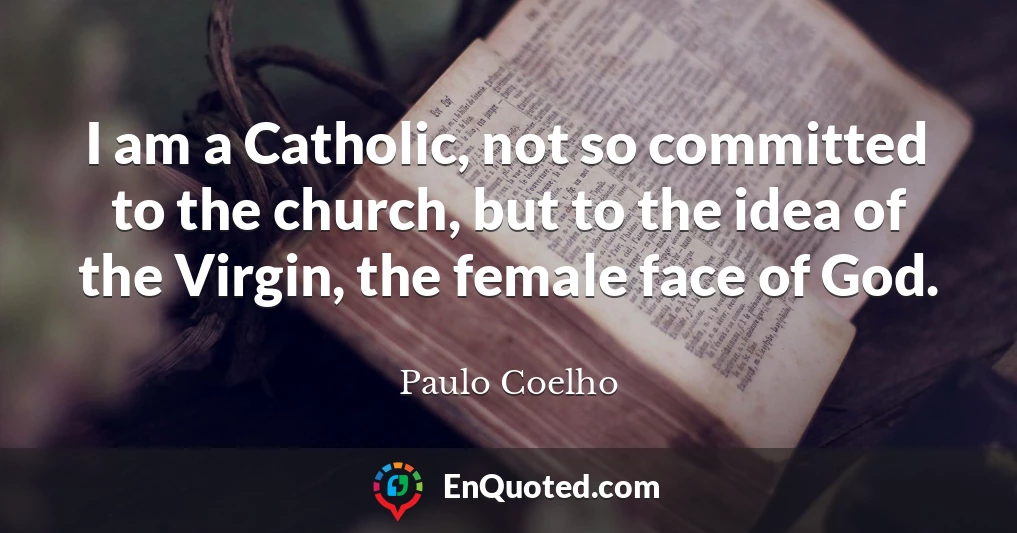 I am a Catholic, not so committed to the church, but to the idea of the Virgin, the female face of God.