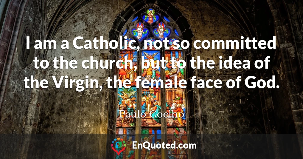 I am a Catholic, not so committed to the church, but to the idea of the Virgin, the female face of God.