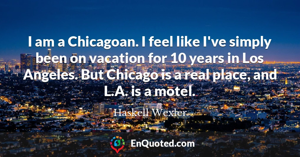 I am a Chicagoan. I feel like I've simply been on vacation for 10 years in Los Angeles. But Chicago is a real place, and L.A. is a motel.