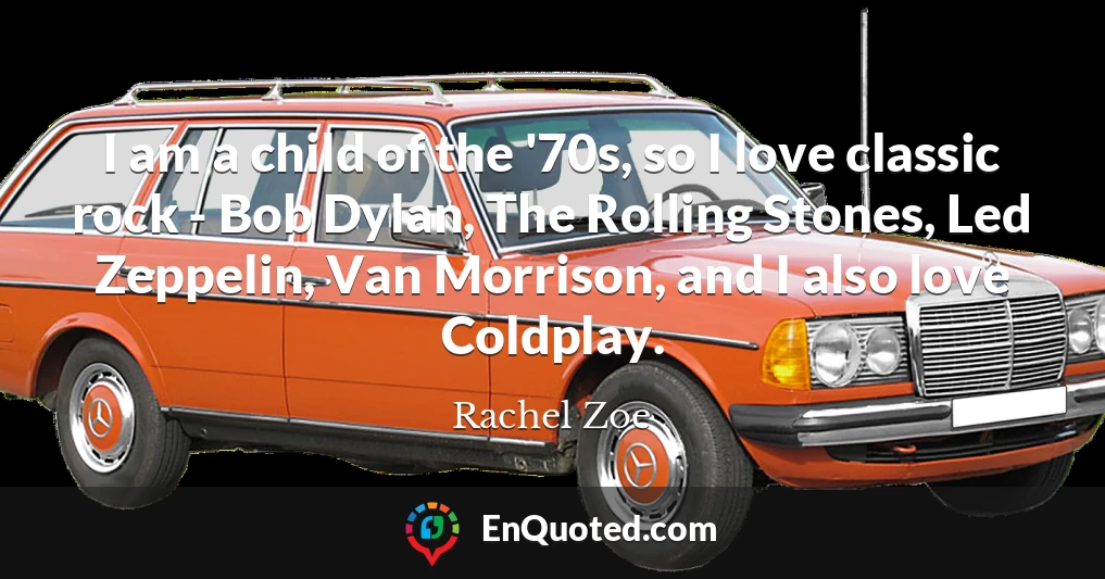 I am a child of the '70s, so I love classic rock - Bob Dylan, The Rolling Stones, Led Zeppelin, Van Morrison, and I also love Coldplay.