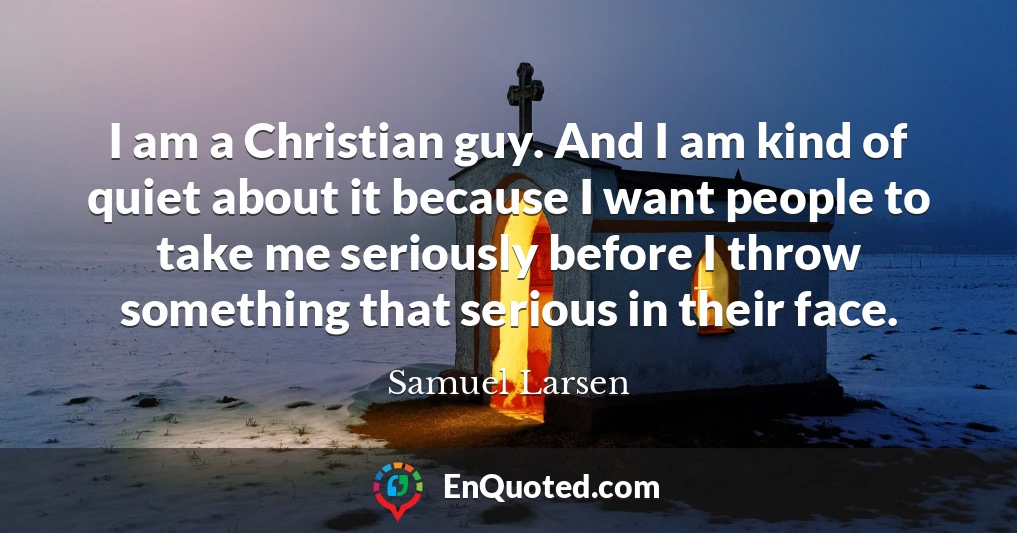 I am a Christian guy. And I am kind of quiet about it because I want people to take me seriously before I throw something that serious in their face.