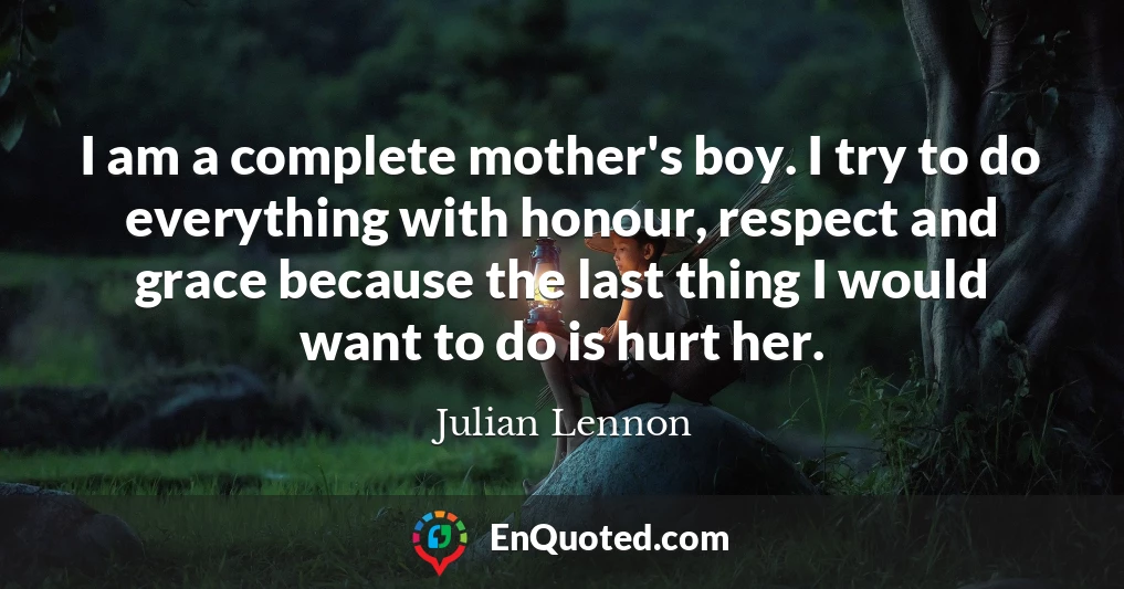 I am a complete mother's boy. I try to do everything with honour, respect and grace because the last thing I would want to do is hurt her.