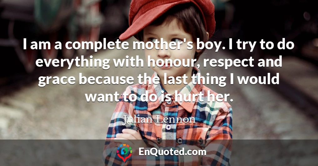 I am a complete mother's boy. I try to do everything with honour, respect and grace because the last thing I would want to do is hurt her.