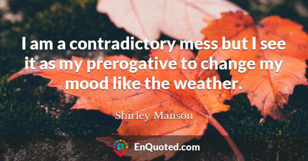I am a contradictory mess but I see it as my prerogative to change my mood like the weather.