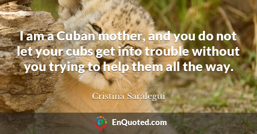 I am a Cuban mother, and you do not let your cubs get into trouble without you trying to help them all the way.