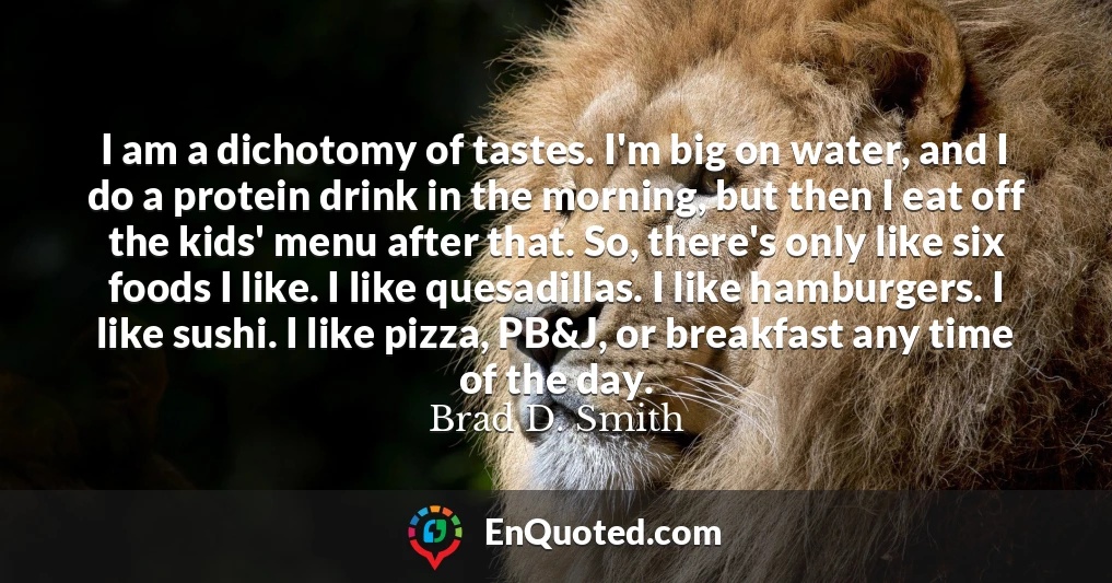 I am a dichotomy of tastes. I'm big on water, and I do a protein drink in the morning, but then I eat off the kids' menu after that. So, there's only like six foods I like. I like quesadillas. I like hamburgers. I like sushi. I like pizza, PB&J, or breakfast any time of the day.