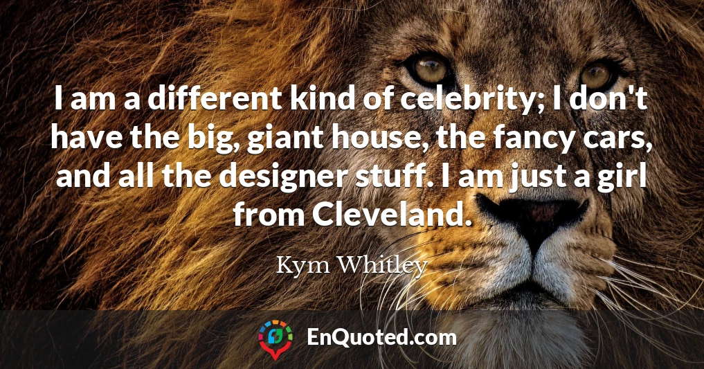 I am a different kind of celebrity; I don't have the big, giant house, the fancy cars, and all the designer stuff. I am just a girl from Cleveland.